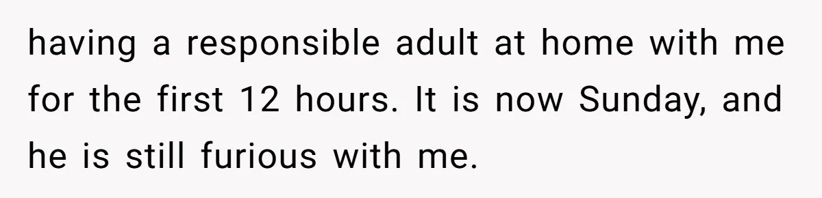 having a responsible adult at home with me for the first 12 hours. It is now Sunday, and he is still furious with me.