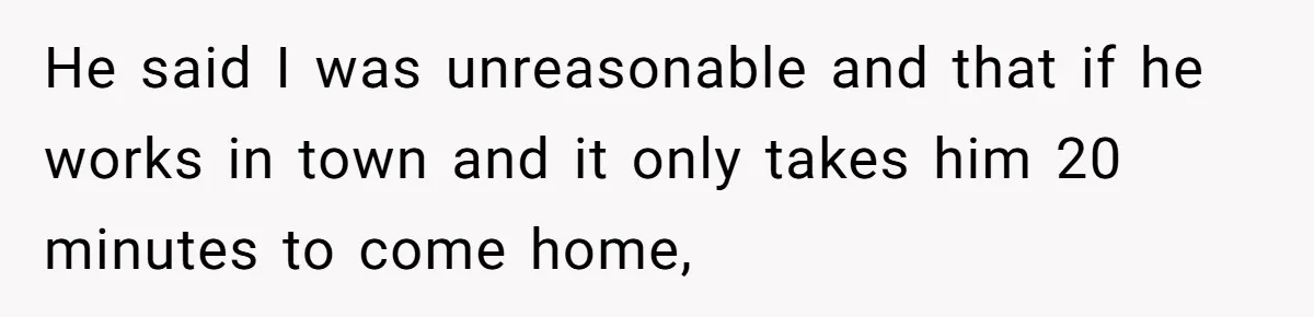 He said I was unreasonable and that if he works in town and it only takes him 20 minutes to come home,