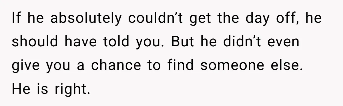 If he absolutely couldn’t get the day off, he should have told you. But he didn’t even give you a chance to find someone else. He is right.