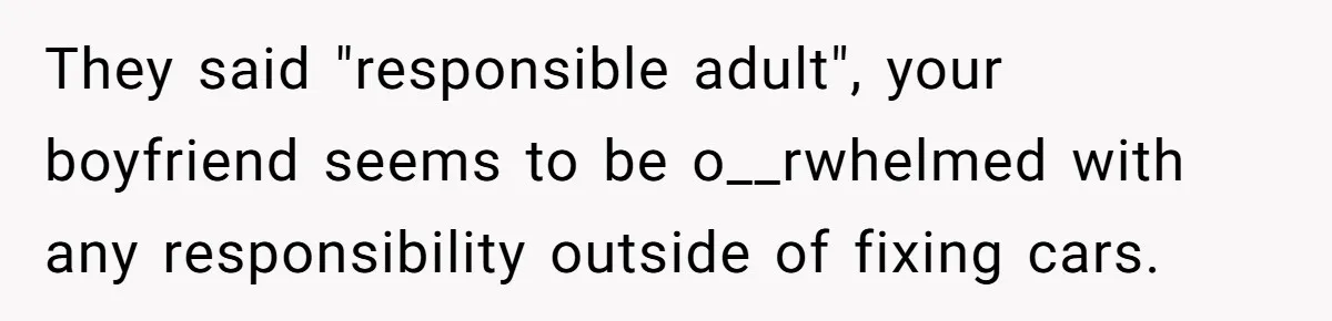 They said "responsible adult", your boyfriend seems to be o__rwhelmed with any responsibility outside of fixing cars.