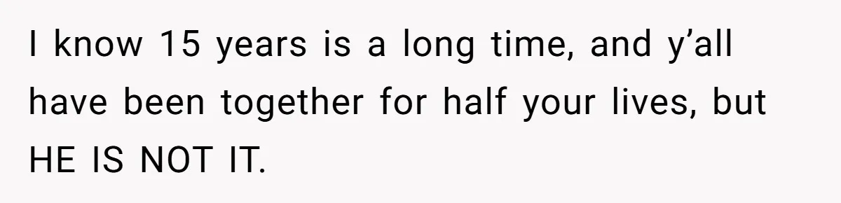 I know 15 years is a long time, and y’all have been together for half your lives, but HE IS NOT IT.