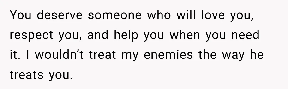 You deserve someone who will love you, respect you, and help you when you need it. I wouldn’t treat my enemies the way he treats you.