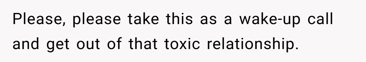Please, please take this as a wake-up call and get out of that toxic relationship.