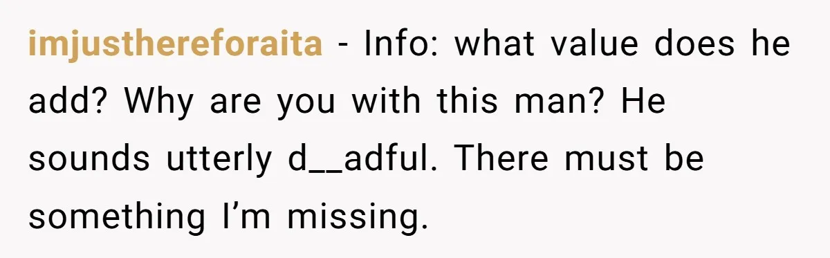 imjusthereforaita − Info: what value does he add? Why are you with this man? He sounds utterly d__adful. There must be something I’m missing.