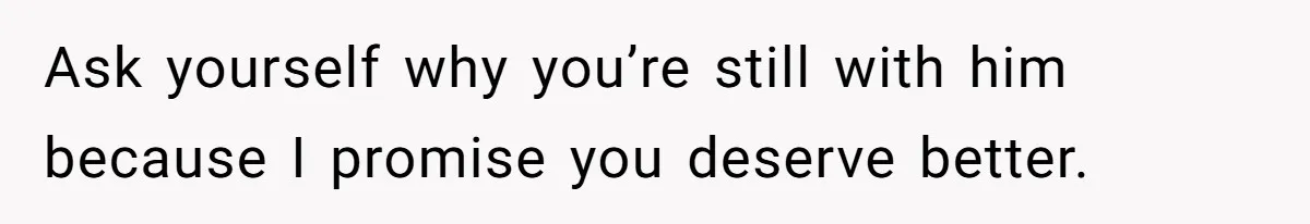 Ask yourself why you’re still with him because I promise you deserve better.