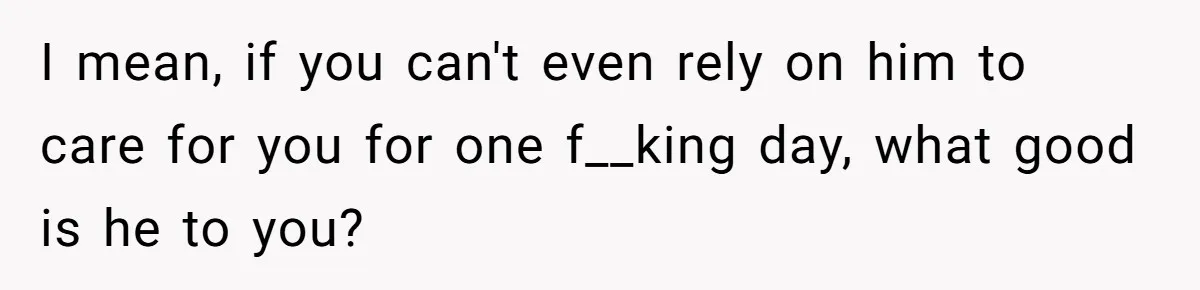 I mean, if you can't even rely on him to care for you for one f__king day, what good is he to you?