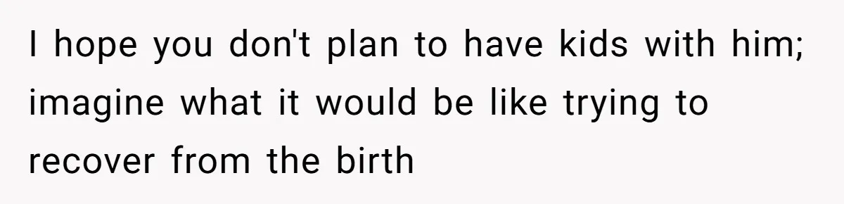 I hope you don't plan to have kids with him; imagine what it would be like trying to recover from the birth