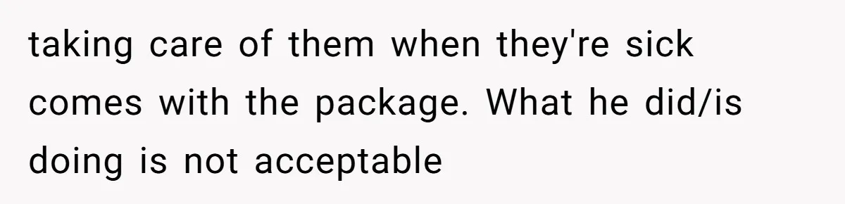 taking care of them when they're sick comes with the package. What he did/is doing is not acceptable