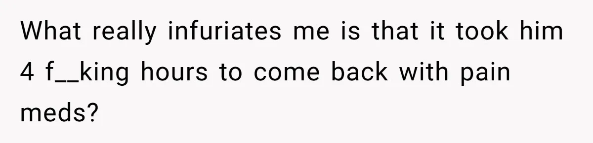What really infuriates me is that it took him 4 f__king hours to come back with pain meds?