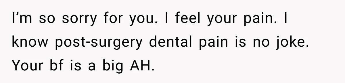 I’m so sorry for you. I feel your pain. I know post-surgery dental pain is no joke. Your bf is a big AH.