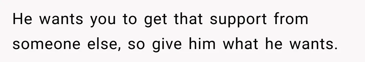 He wants you to get that support from someone else, so give him what he wants.