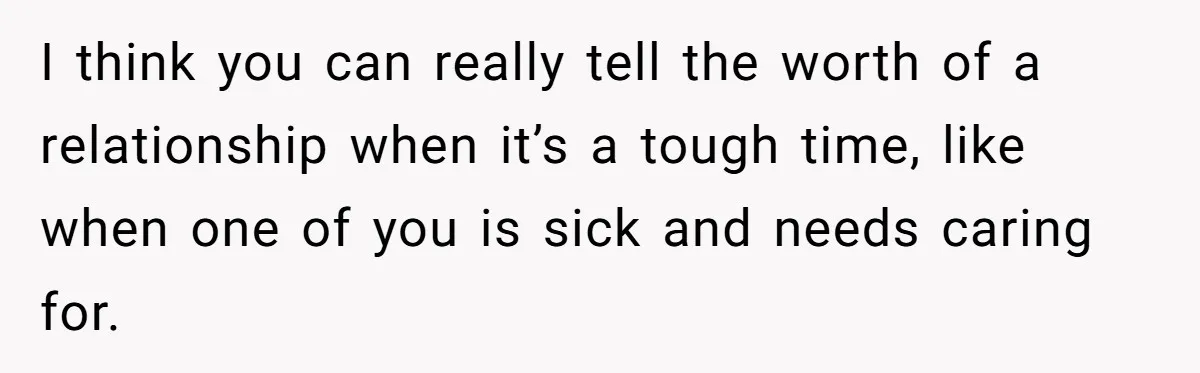 I think you can really tell the worth of a relationship when it’s a tough time, like when one of you is sick and needs caring for.