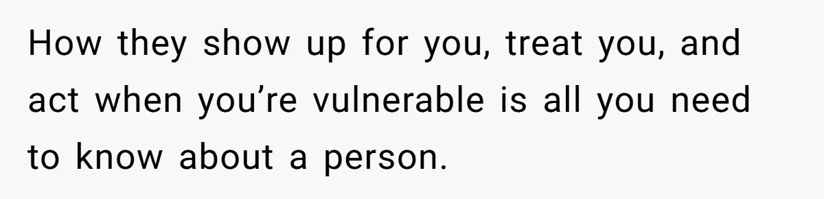 How they show up for you, treat you, and act when you’re vulnerable is all you need to know about a person.