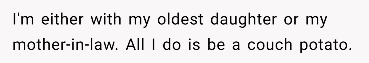 I'm either with my oldest daughter or my mother-in-law. All I do is be a couch potato.