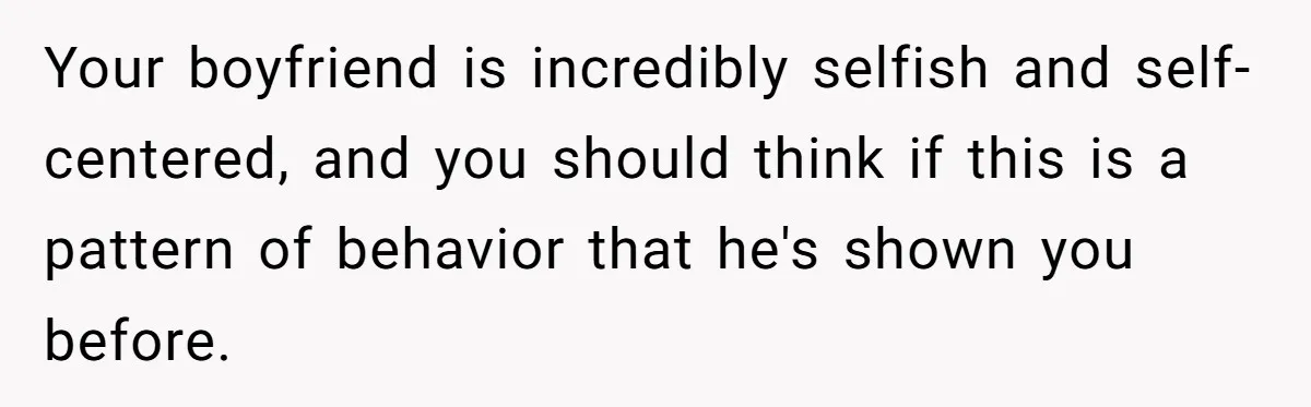 Your boyfriend is incredibly selfish and self-centered, and you should think if this is a pattern of behavior that he's shown you before.
