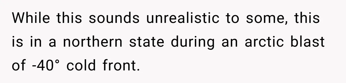 While this sounds unrealistic to some, this is in a northern state during an arctic blast of -40° cold front.