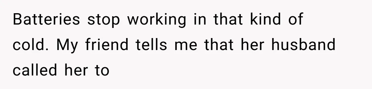 Batteries stop working in that kind of cold. My friend tells me that her husband called her to