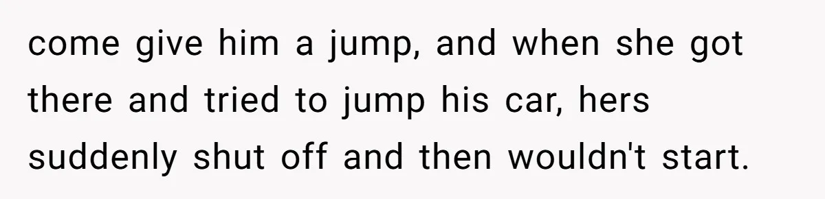 come give him a jump, and when she got there and tried to jump his car, hers suddenly shut off and then wouldn't start.