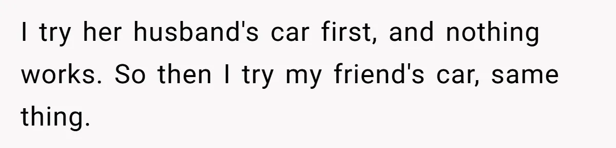 I try her husband's car first, and nothing works. So then I try my friend's car, same thing.