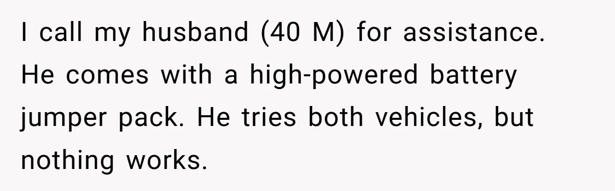 I call my husband (40 M) for assistance. He comes with a high-powered battery jumper pack. He tries both vehicles, but nothing works.
