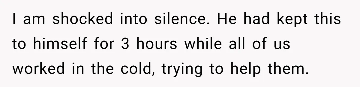 I am shocked into silence. He had kept this to himself for 3 hours while all of us worked in the cold, trying to help them.