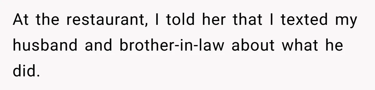 At the restaurant, I told her that I texted my husband and brother-in-law about what he did.