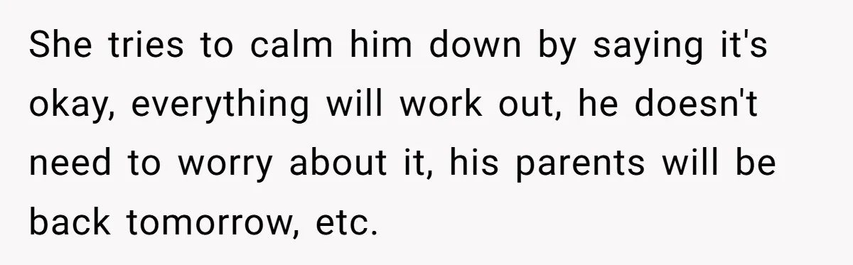 She tries to calm him down by saying it's okay, everything will work out, he doesn't need to worry about it, his parents will be back tomorrow, etc.