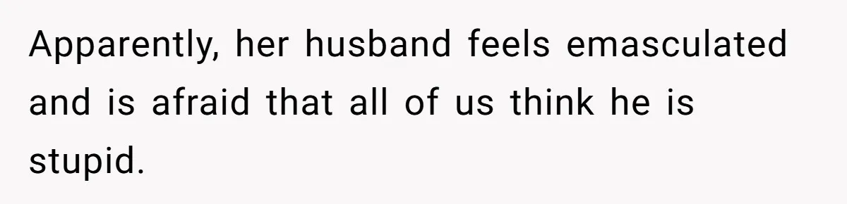 Apparently, her husband feels emasculated and is afraid that all of us think he is stupid.