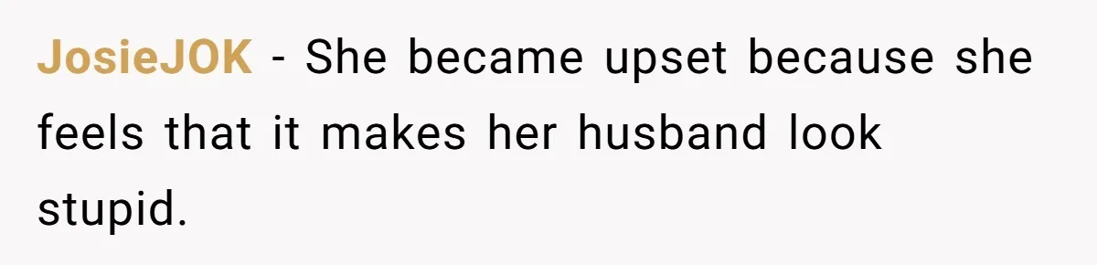JosieJOK − She became upset because she feels that it makes her husband look stupid.