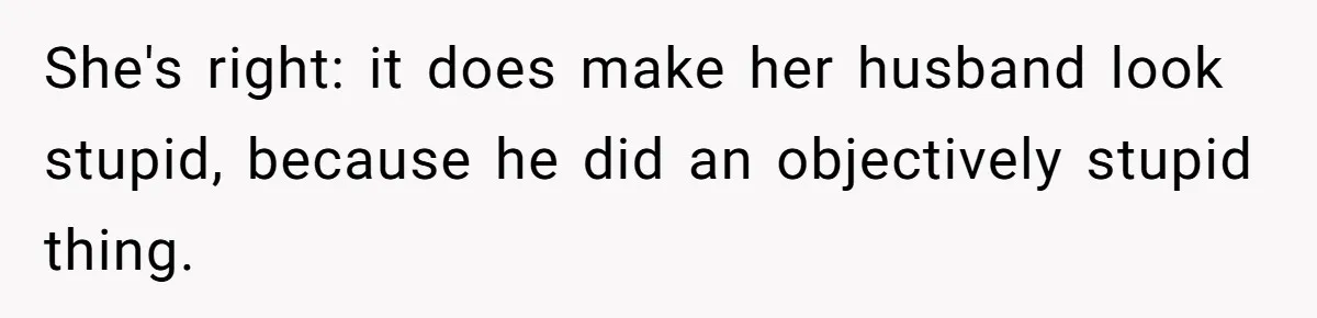 She's right: it does make her husband look stupid, because he did an objectively stupid thing.