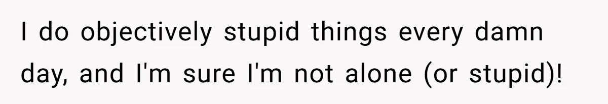 I do objectively stupid things every damn day, and I'm sure I'm not alone (or stupid)!