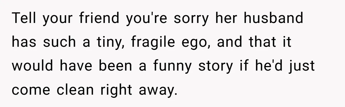 Tell your friend you're sorry her husband has such a tiny, fragile ego, and that it would have been a funny story if he'd just come clean right away.
