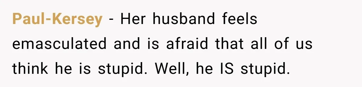 Paul-Kersey − Her husband feels emasculated and is afraid that all of us think he is stupid. Well, he IS stupid.