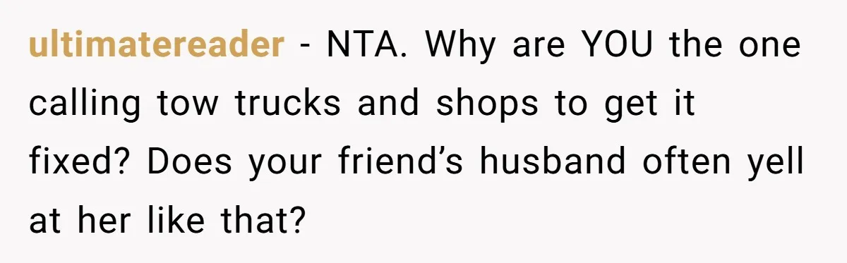 ultimatereader − NTA. Why are YOU the one calling tow trucks and shops to get it fixed? Does your friend’s husband often yell at her like that?