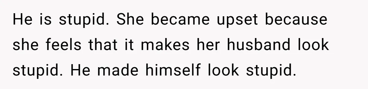 He is stupid. She became upset because she feels that it makes her husband look stupid. He made himself look stupid.