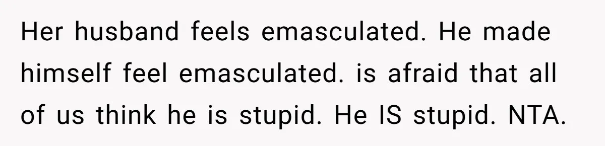 Her husband feels emasculated. He made himself feel emasculated. is afraid that all of us think he is stupid. He IS stupid. NTA.