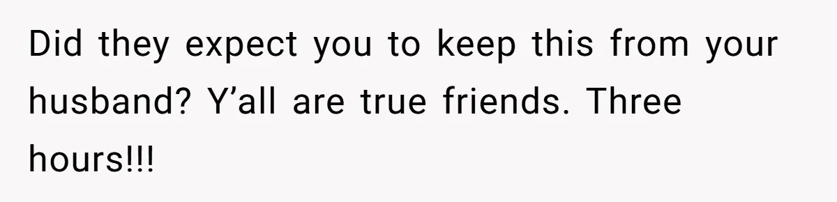 Did they expect you to keep this from your husband? Y’all are true friends. Three hours!!!