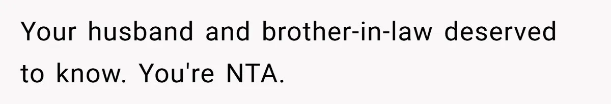 Your husband and brother-in-law deserved to know. You're NTA.