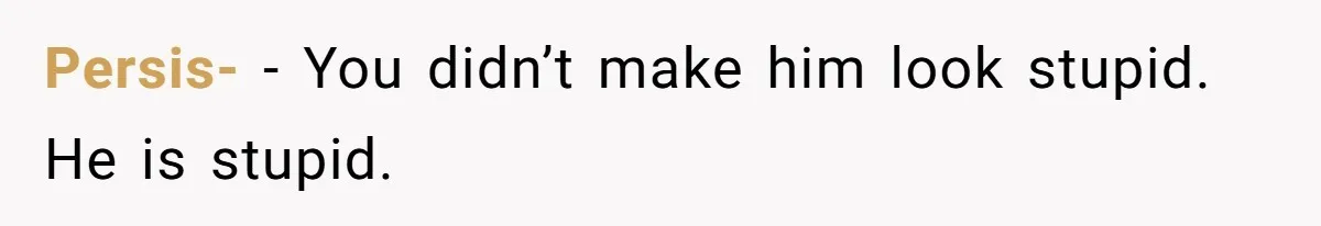 Persis- − You didn’t make him look stupid. He is stupid.