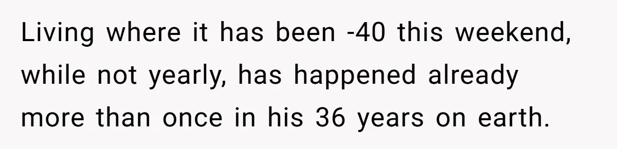 Living where it has been -40 this weekend, while not yearly, has happened already more than once in his 36 years on earth.