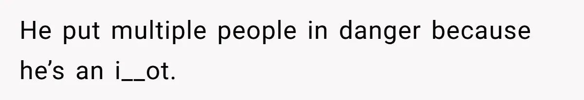 He put multiple people in danger because he’s an i__ot.