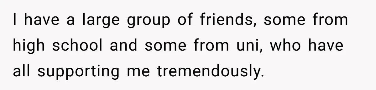 I have a large group of friends, some from high school and some from uni, who have all supporting me tremendously.