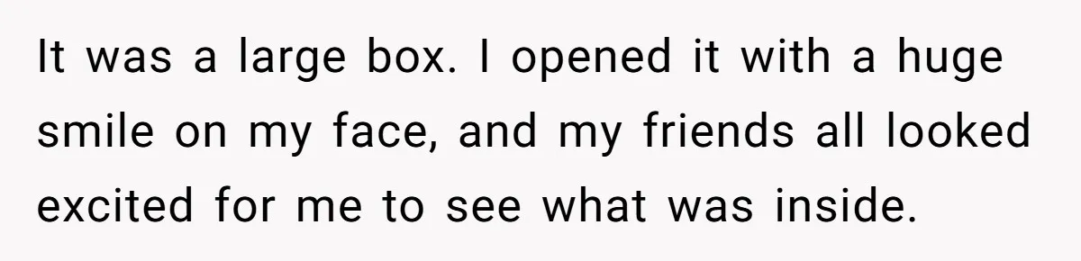 It was a large box. I opened it with a huge smile on my face, and my friends all looked excited for me to see what was inside.