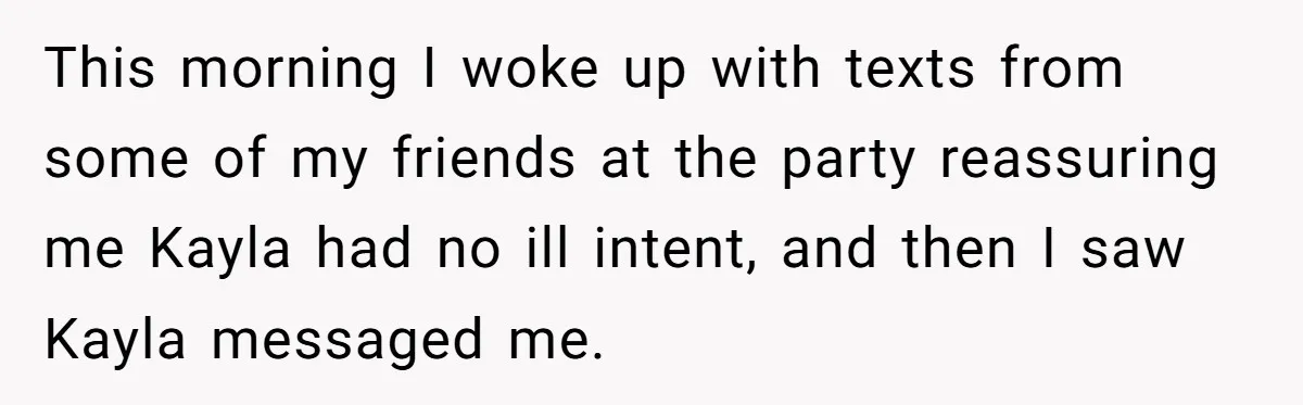 This morning I woke up with texts from some of my friends at the party reassuring me Kayla had no ill intent, and then I saw Kayla messaged me.