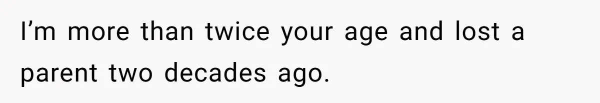 I’m more than twice your age and lost a parent two decades ago.