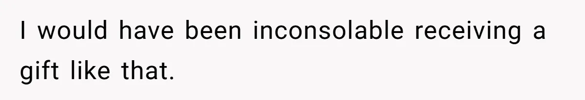I would have been inconsolable receiving a gift like that.