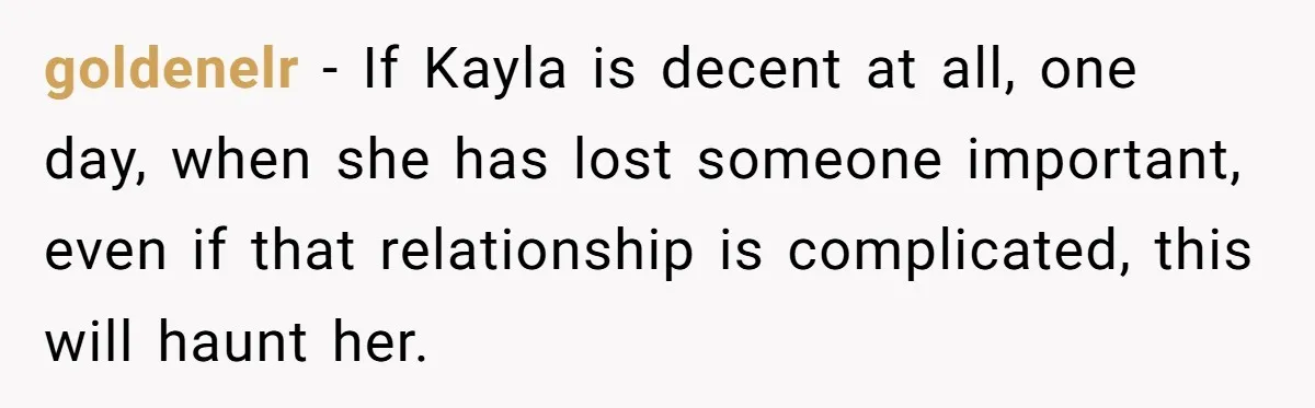 goldenelr − If Kayla is decent at all, one day, when she has lost someone important, even if that relationship is complicated, this will haunt her.