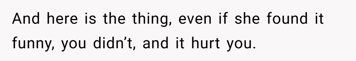 And here is the thing, even if she found it funny, you didn’t, and it hurt you.