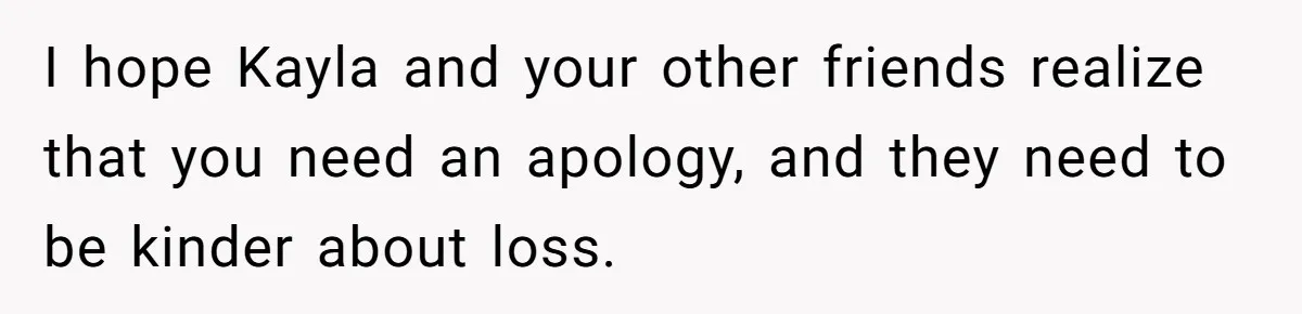 I hope Kayla and your other friends realize that you need an apology, and they need to be kinder about loss.