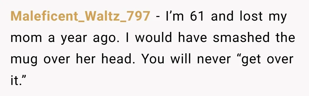 Maleficent_Waltz_797 − I’m 61 and lost my mom a year ago. I would have smashed the mug over her head. You will never “get over it.”